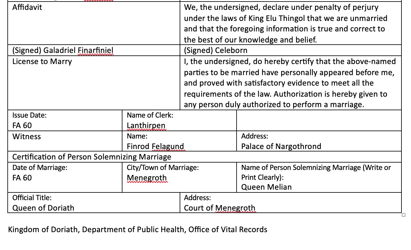 The second part of the marriage certificate. It says, "License to Marry	I, the undersigned, do hereby certify that the above-named parties to be married have personally appeared before me, and proved with satisfactory evidence to meet all the requirements of the law. Authorization is hereby given to any person duly authorized to perform a marriage. Issue Date: FA 60	Name of Clerk: Lanthirpen	 Witness	Name:  Finrod Felagund	Address: Palace of Nargothrond Certification of Person Solemnizing Marriage Date of Marriage: FA 60	City/Town of Marriage: Menegroth	Name of Person Solemnizing Marriage (Write or Print Clearly): Queen Melian Official Title: Queen of Doriath	Address: Court of Menegroth.  Kingdom of Doriath, Department of Public Health, Office of Vital Records"